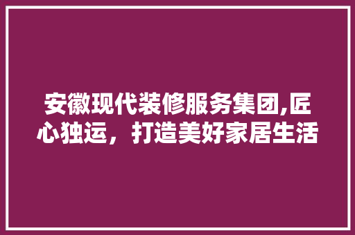 安徽现代装修服务集团,匠心独运，打造美好家居生活 材料设备