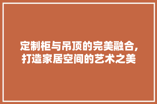 定制柜与吊顶的完美融合,打造家居空间的艺术之美 工艺流程