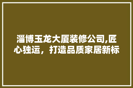 淄博玉龙大厦装修公司,匠心独运，打造品质家居新标杆 施工技术
