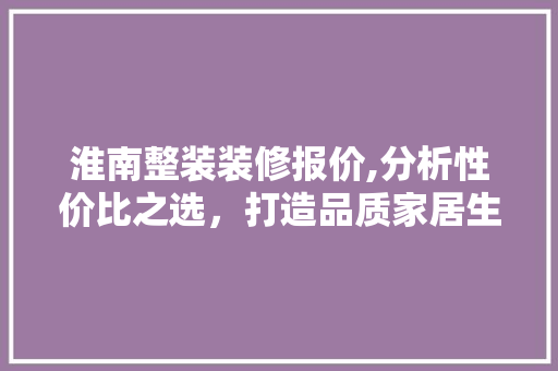 淮南整装装修报价,分析性价比之选，打造品质家居生活 工艺流程