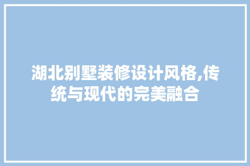 湖北别墅装修设计风格,传统与现代的完美融合