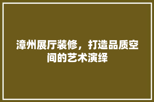 漳州展厅装修，打造品质空间的艺术演绎 建筑设计