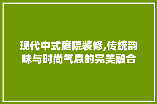 现代中式庭院装修,传统韵味与时尚气息的完美融合 知识问答