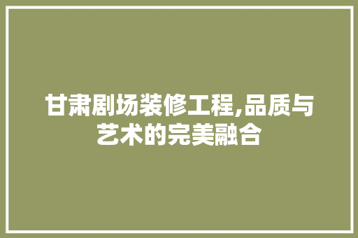 甘肃剧场装修工程,品质与艺术的完美融合 常见问题