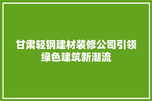 甘肃轻钢建材装修公司引领绿色建筑新潮流 新型材料