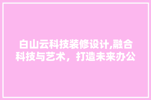 白山云科技装修设计,融合科技与艺术，打造未来办公空间新标杆 材料设备