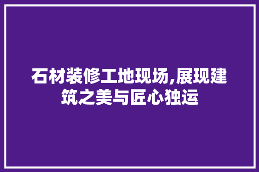 石材装修工地现场,展现建筑之美与匠心独运 新型材料
