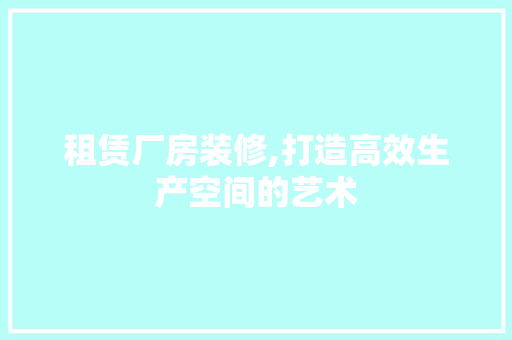 租赁厂房装修,打造高效生产空间的艺术 设计原则