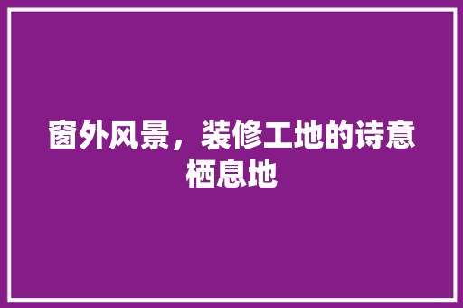 窗外风景，装修工地的诗意栖息地 住宅建筑设计
