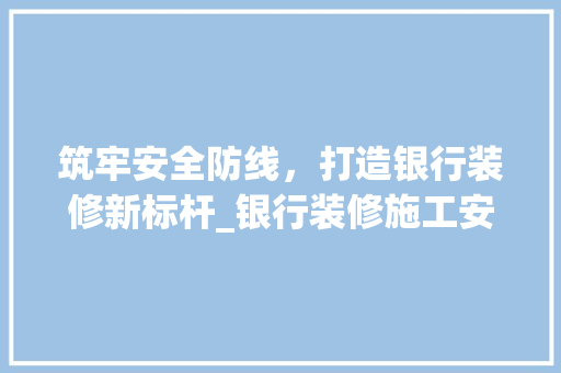 筑牢安全防线，打造银行装修新标杆_银行装修施工安全讨论 施工管理