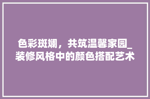 色彩斑斓，共筑温馨家园_装修风格中的颜色搭配艺术 知识问答