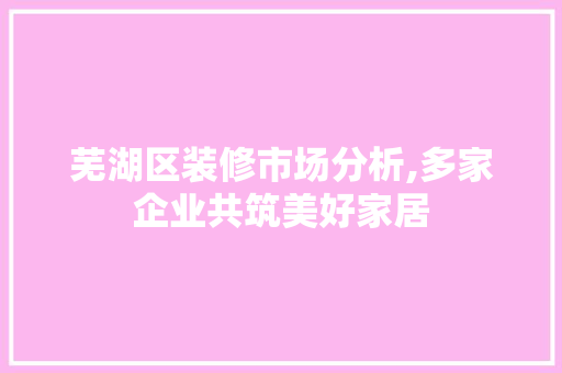 芜湖区装修市场分析,多家企业共筑美好家居 公共建筑设计
