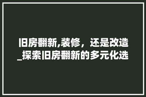 旧房翻新,装修，还是改造_探索旧房翻新的多元化选择 施工工艺