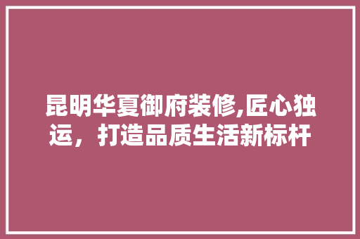 昆明华夏御府装修,匠心独运，打造品质生活新标杆 施工管理