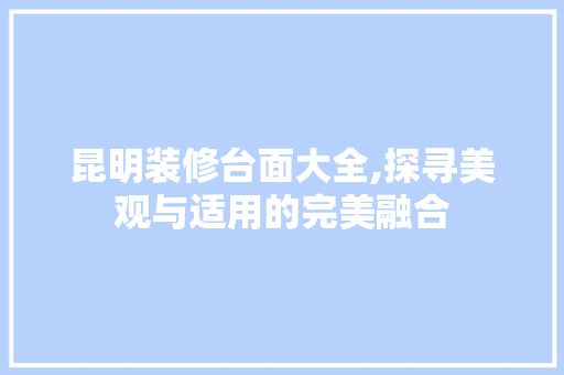 昆明装修台面大全,探寻美观与适用的完美融合 知识问答