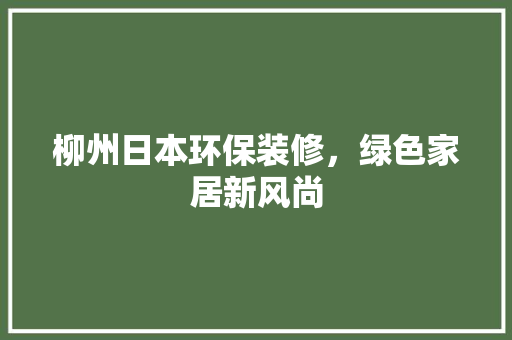 柳州日本环保装修，绿色家居新风尚 生态建筑设计