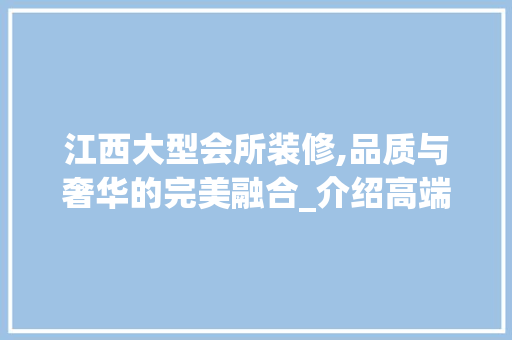 江西大型会所装修,品质与奢华的完美融合_介绍高端装修报价内幕 常用建材