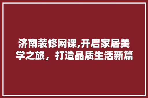 济南装修网课,开启家居美学之旅，打造品质生活新篇章 施工管理