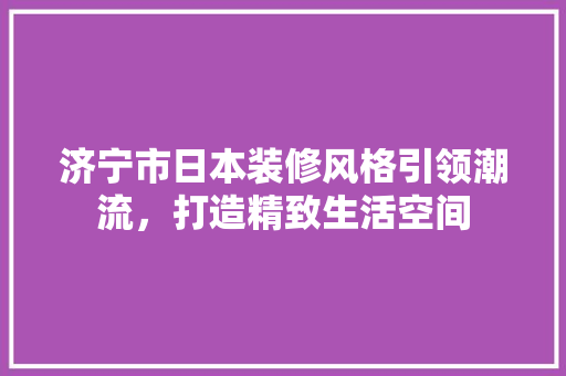 济宁市日本装修风格引领潮流，打造精致生活空间 常用建材