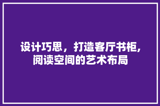 设计巧思，打造客厅书柜,阅读空间的艺术布局 施工工艺