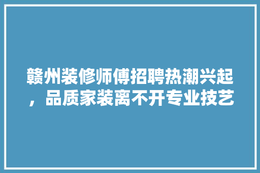 赣州装修师傅招聘热潮兴起，品质家装离不开专业技艺
