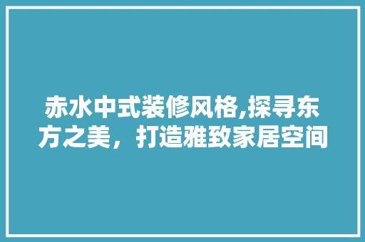 赤水中式装修风格,探寻东方之美，打造雅致家居空间 知识问答