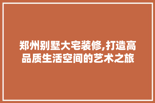 郑州别墅大宅装修,打造高品质生活空间的艺术之旅 建筑设计
