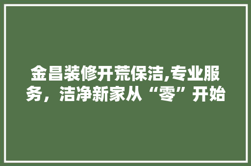 金昌装修开荒保洁,专业服务，洁净新家从“零”开始 施工技术