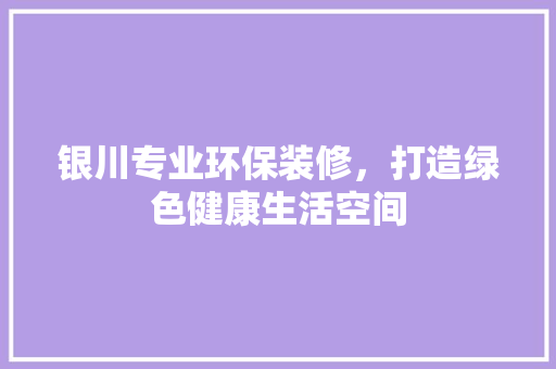 银川专业环保装修，打造绿色健康生活空间 生态建筑设计