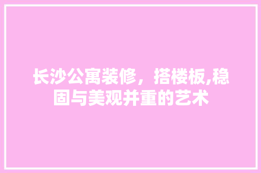 长沙公寓装修，搭楼板,稳固与美观并重的艺术 常见问题
