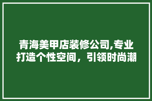 青海美甲店装修公司,专业打造个性空间，引领时尚潮流 建筑法规