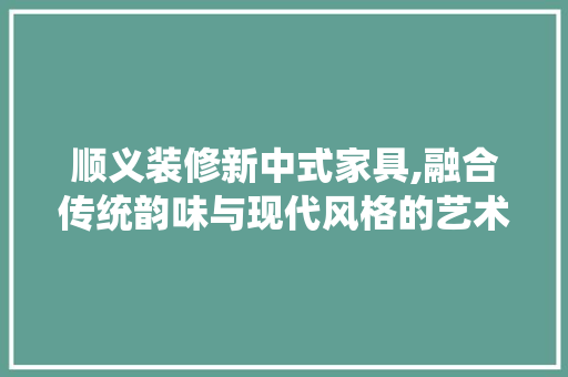 顺义装修新中式家具,融合传统韵味与现代风格的艺术典范 施工工艺