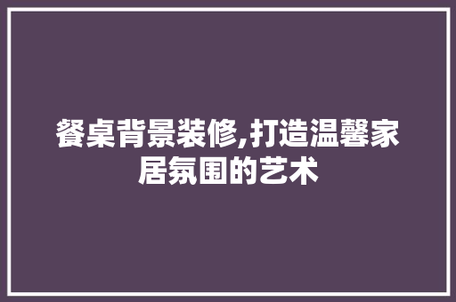 餐桌背景装修,打造温馨家居氛围的艺术 设计原则