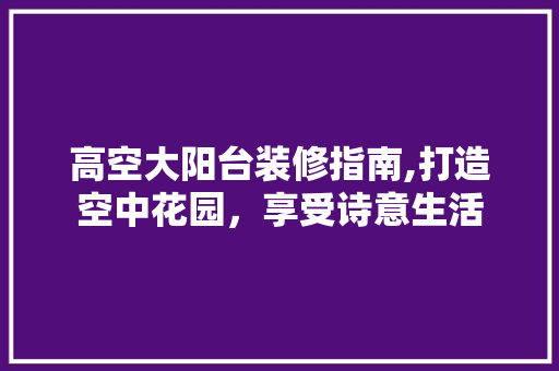 高空大阳台装修指南,打造空中花园，享受诗意生活 生态建筑设计