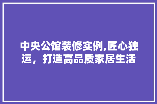 中央公馆装修实例,匠心独运，打造高品质家居生活 工艺流程