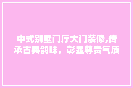 中式别墅门厅大门装修,传承古典韵味，彰显尊贵气质 施工管理