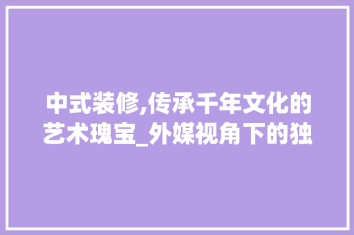 中式装修,传承千年文化的艺术瑰宝_外媒视角下的独特魅力 材料设备