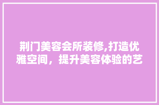 荆门美容会所装修,打造优雅空间，提升美容体验的艺术之旅 住宅建筑设计