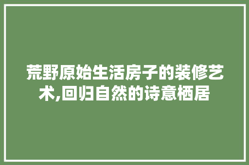 荒野原始生活房子的装修艺术,回归自然的诗意栖居 新型材料