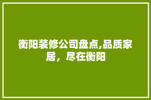 衡阳装修公司盘点,品质家居，尽在衡阳