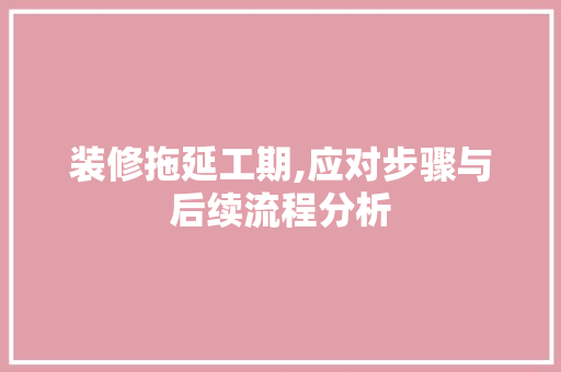 装修拖延工期,应对步骤与后续流程分析 知识问答