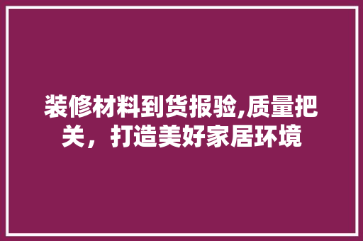 装修材料到货报验,质量把关，打造美好家居环境 建筑设计