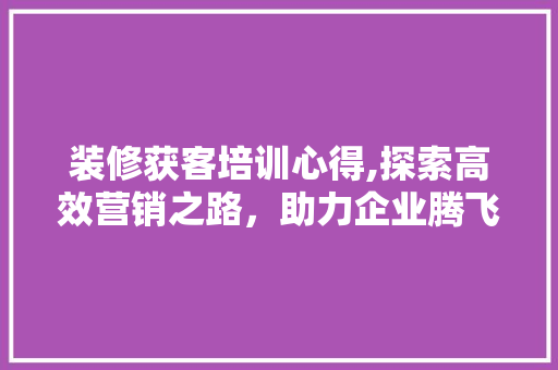 装修获客培训心得,探索高效营销之路，助力企业腾飞 施工管理