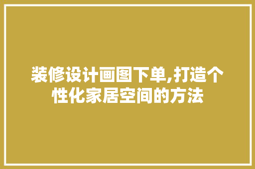 装修设计画图下单,打造个性化家居空间的方法 施工管理