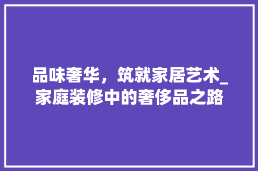 品味奢华，筑就家居艺术_家庭装修中的奢侈品之路 工艺流程