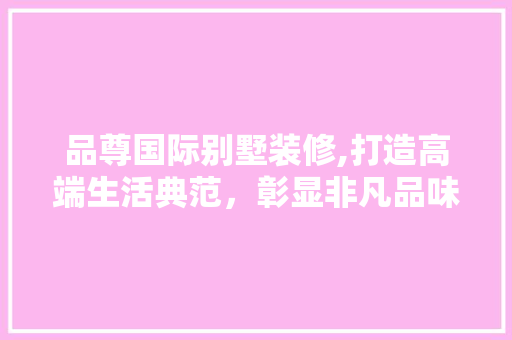 品尊国际别墅装修,打造高端生活典范，彰显非凡品味 工艺流程