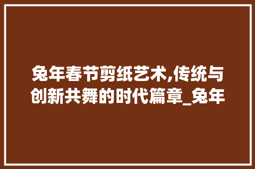 兔年春节剪纸艺术,传统与创新共舞的时代篇章_兔年春节装饰剪纸 知识问答