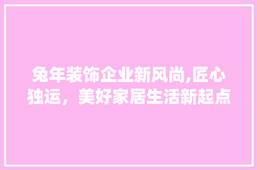 兔年装饰企业新风尚,匠心独运，美好家居生活新起点_装饰企业兔 施工工艺