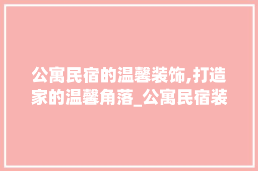 公寓民宿的温馨装饰,打造家的温馨角落_公寓民宿装饰 生态建筑设计