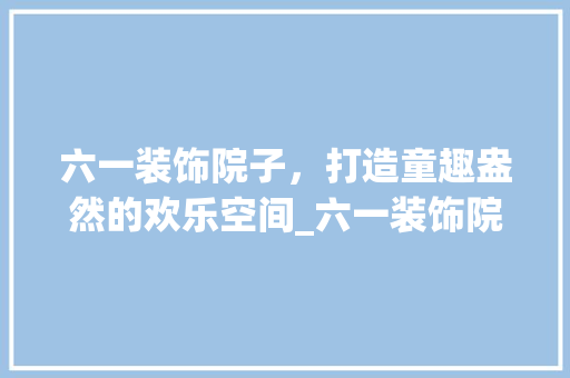 六一装饰院子，打造童趣盎然的欢乐空间_六一装饰院子 常用建材